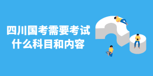 四川国考需要考试什么科目和内容 你了解吗-查题库