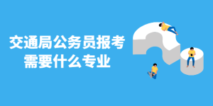 公务员考试报考交通局需要什么专业 你知道吗-查题库