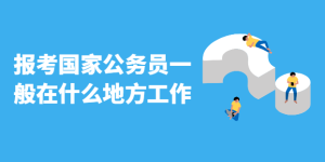 报考国家公务员一般在什么地方工作-查题库